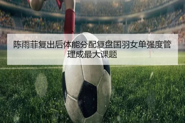 陈雨菲复出后体能分配复盘国羽女单强度管理成最大课题